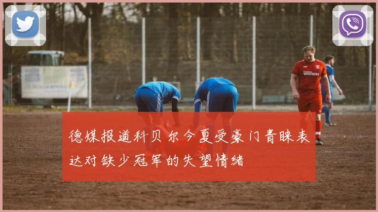 德媒报道科贝尔今夏受豪门青睐表达对缺少冠军的失望情绪