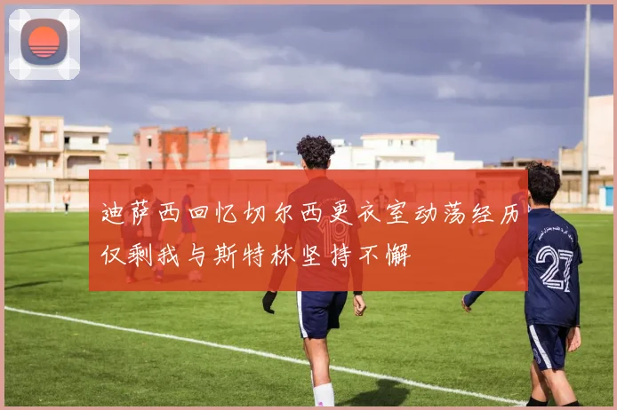 迪萨西回忆切尔西更衣室动荡经历仅剩我与斯特林坚持不懈