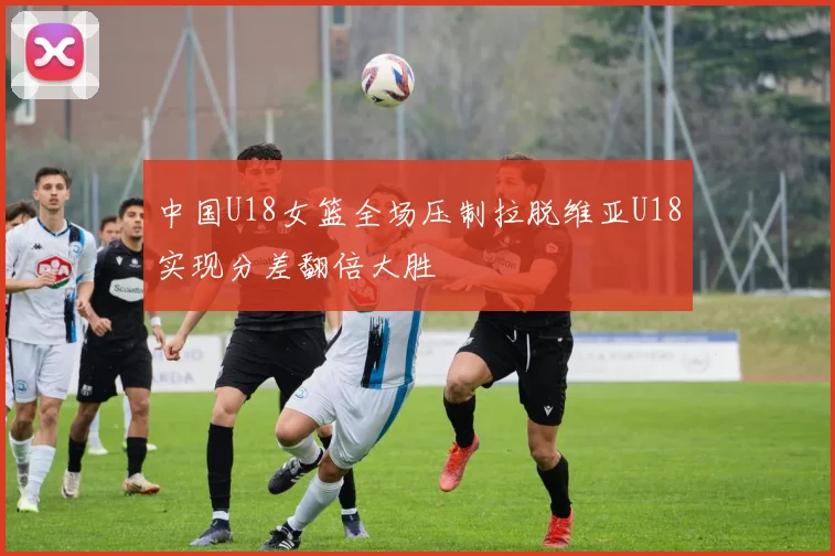 中国U18女篮全场压制拉脱维亚U18实现分差翻倍大胜