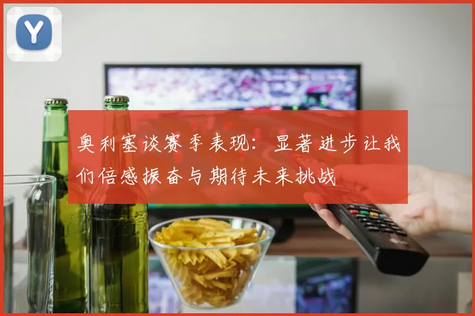 奥利塞谈赛季表现：显著进步让我们倍感振奋与期待未来挑战