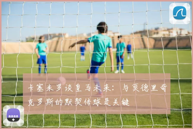 卡塞米罗谈皇马未来：与莫德里奇克罗斯的默契传球是关键