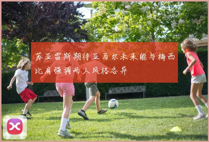 苏亚雷斯期待亚马尔未来能与梅西比肩强调两人风格各异