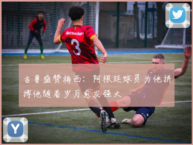 吉鲁盛赞梅西：阿根廷球员为他拼搏他随着岁月愈发强大