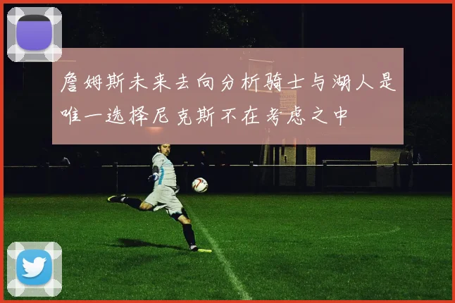 詹姆斯未来去向分析骑士与湖人是唯一选择尼克斯不在考虑之中