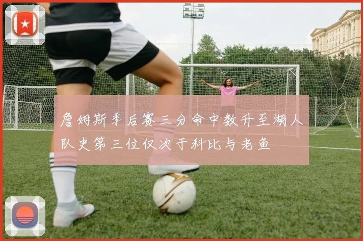 詹姆斯季后赛三分命中数升至湖人队史第三位仅次于科比与老鱼