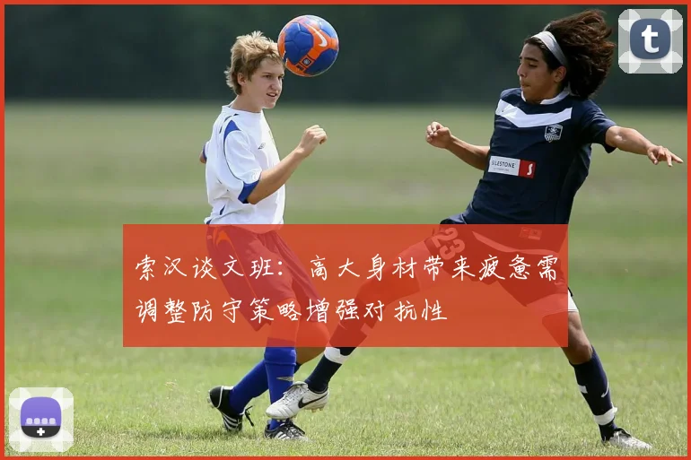 索汉谈文班：高大身材带来疲惫需调整防守策略增强对抗性