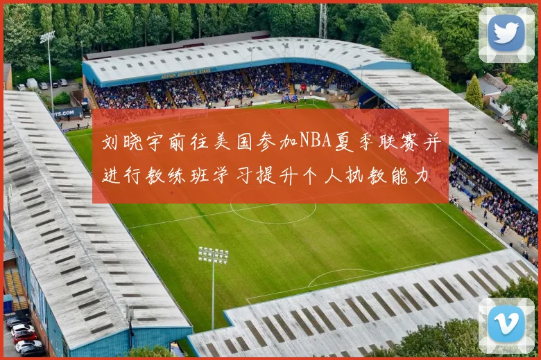 刘晓宇前往美国参加NBA夏季联赛并进行教练班学习提升个人执教能力