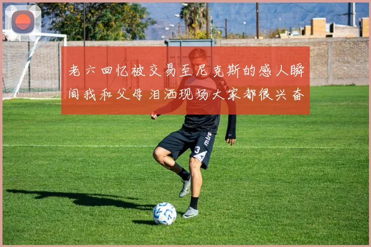 老六回忆被交易至尼克斯的感人瞬间我和父母泪洒现场大家都很兴奋