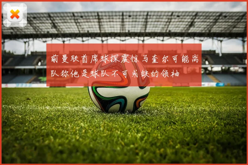 前曼联首席球探震惊马奎尔可能离队称他是球队不可或缺的领袖