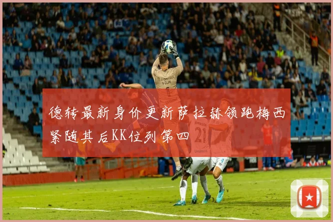 德转最新身价更新萨拉赫领跑梅西紧随其后KK位列第四
