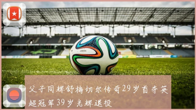 父子同辉舒梅切尔传奇29岁首夺英超冠军39岁光辉退役