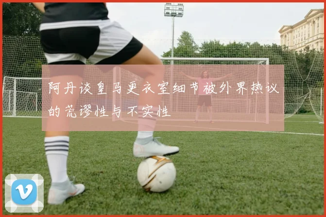 阿丹谈皇马更衣室细节被外界热议的荒谬性与不实性